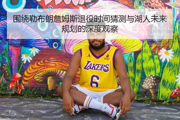 围绕勒布朗詹姆斯退役时间猜测与湖人未来规划的深度观察
