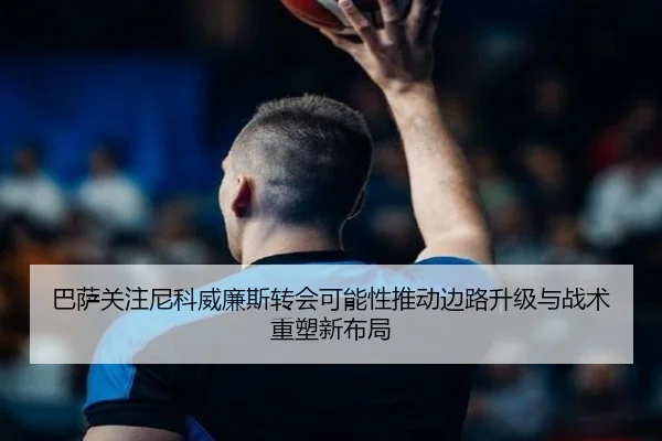 巴萨关注尼科威廉斯转会可能性推动边路升级与战术重塑新布局
