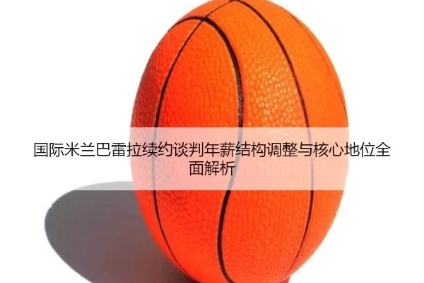 国际米兰巴雷拉续约谈判年薪结构调整与核心地位全面解析