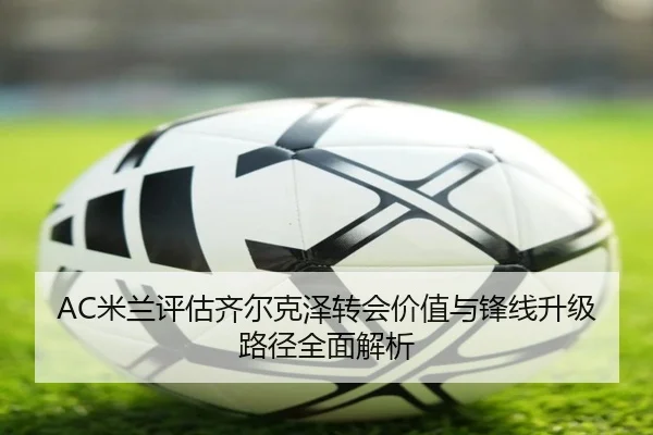 AC米兰评估齐尔克泽转会价值与锋线升级路径全面解析