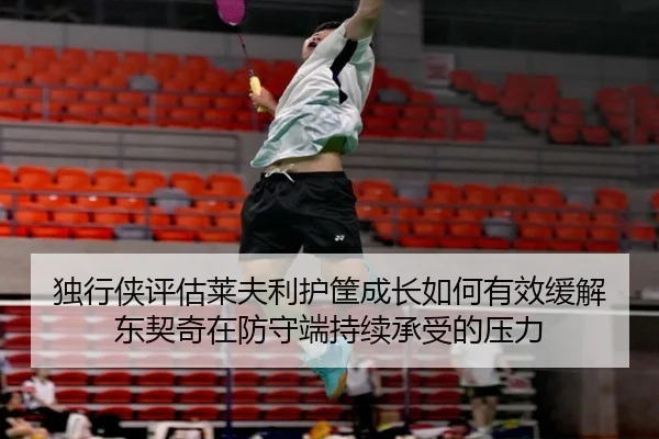 独行侠评估莱夫利护筐成长如何有效缓解东契奇在防守端持续承受的压力