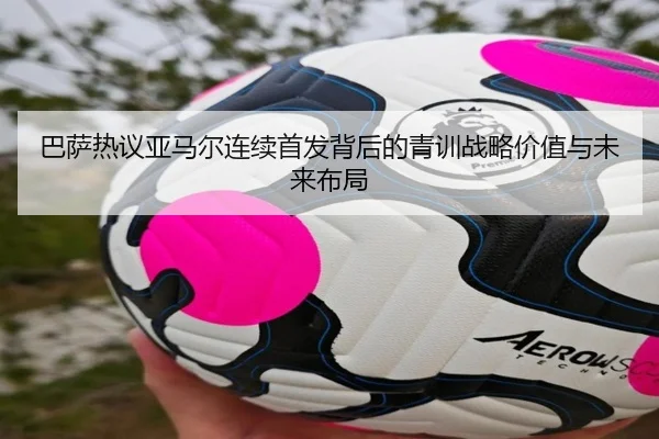 巴萨热议亚马尔连续首发背后的青训战略价值与未来布局