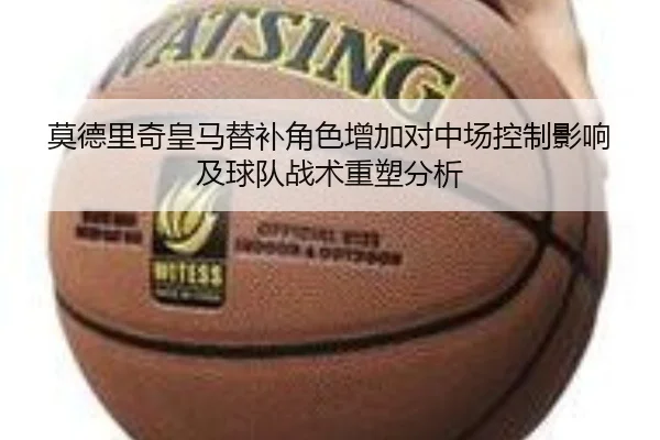 莫德里奇皇马替补角色增加对中场控制影响及球队战术重塑分析